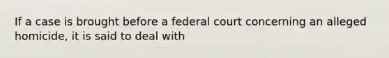 If a case is brought before a federal court concerning an alleged homicide, it is said to deal with