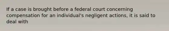 If a case is brought before a federal court concerning compensation for an individual's negligent actions, it is said to deal with