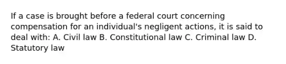 If a case is brought before a federal court concerning compensation for an individual's negligent actions, it is said to deal with: A. Civil law B. Constitutional law C. Criminal law D. Statutory law