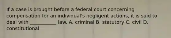 If a case is brought before a federal court concerning compensation for an individual's negligent actions, it is said to deal with ___________ law. A. criminal B. statutory C. civil D. constitutional