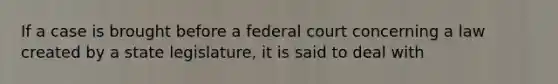 If a case is brought before a federal court concerning a law created by a state legislature, it is said to deal with