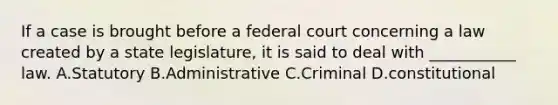 If a case is brought before a federal court concerning a law created by a state legislature, it is said to deal with ___________ law. A.Statutory B.Administrative C.Criminal D.constitutional