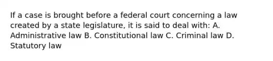 If a case is brought before a federal court concerning a law created by a state legislature, it is said to deal with: A. Administrative law B. Constitutional law C. Criminal law D. Statutory law