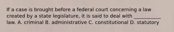 If a case is brought before a federal court concerning a law created by a state legislature, it is said to deal with ___________ law. A. criminal B. administrative C. constitutional D. statutory