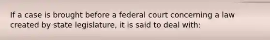 If a case is brought before a federal court concerning a law created by state legislature, it is said to deal with: