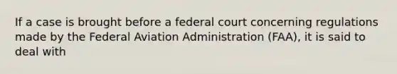 If a case is brought before a federal court concerning regulations made by the Federal Aviation Administration (FAA), it is said to deal with