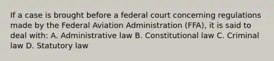 If a case is brought before a federal court concerning regulations made by the Federal Aviation Administration (FFA), it is said to deal with: A. Administrative law B. Constitutional law C. Criminal law D. Statutory law