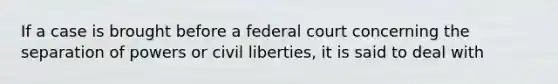 If a case is brought before a federal court concerning the separation of powers or civil liberties, it is said to deal with