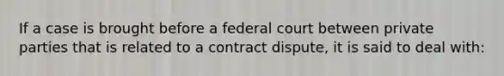 If a case is brought before a federal court between private parties that is related to a contract dispute, it is said to deal with: