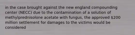 in the case brought against the new england compounding center (NECC) due to the contamination of a solution of methylprednisolone acetate with fungus, the approved 200 million settlement for damages to the victims would be considered