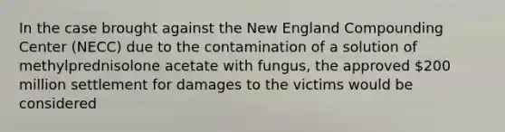 In the case brought against the New England Compounding Center (NECC) due to the contamination of a solution of methylprednisolone acetate with fungus, the approved 200 million settlement for damages to the victims would be considered