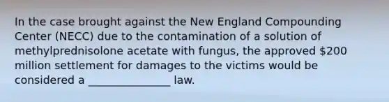 In the case brought against the New England Compounding Center (NECC) due to the contamination of a solution of methylprednisolone acetate with fungus, the approved 200 million settlement for damages to the victims would be considered a _______________ law.