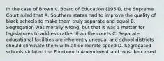 In the case of Brown v. Board of Education (1954), the Supreme Court ruled that A. Southern states had to improve the quality of black schools to make them truly separate and equal B. Segregation was morally wrong, but that it was a matter for legislatures to address rather than the courts C. Separate educational facilities are inherently unequal and school districts should eliminate them with all deliberate speed D. Segregated schools violated the Fourteenth Amendment and must be closed