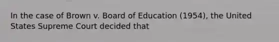 In the case of Brown v. Board of Education (1954), the United States Supreme Court decided that