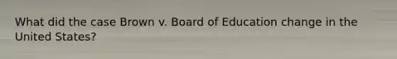 What did the case Brown v. Board of Education change in the United States?