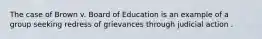 The case of Brown v. Board of Education is an example of a group seeking redress of grievances through judicial action .