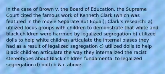 In the case of Brown v. the Board of Education, the Supreme Court cited the famous work of Kenneth Clark (which was featured in the movie Separate But Equal); Clark's research: a) utilized focus groups with children to demonstrate that white and black children were harrmed by legalized segregation b) utilized dolls to help white children articulate the internal biases they had as a result of legalized segregation c) utilized dolls to help Black children articulate the way they internalized the racist stereotypes about Black children fundamental to legalized segregation d) both b & c above.