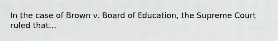 In the case of Brown v. Board of Education, the Supreme Court ruled that...