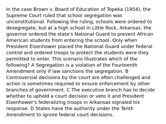 In the case Brown v. Board of Education of Topeka (1954), the Supreme Court ruled that school segregation was unconstitutional. Following the ruling, schools were ordered to desegregate, but at a high school in Little Rock, Arkansas, the governor ordered the state's National Guard to prevent African American students from entering the school. Only when President Eisenhower placed the National Guard under federal control and ordered troops to protect the students were they permitted to enter. This scenario illustrates which of the following? A Segregation is a violation of the Fourteenth Amendment only if law sanctions the segregation. B Controversial decisions by the court are often challenged and action is sometimes required to ensure enforcement by other branches of government. C The executive branch has to decide whether to uphold a court decision or veto it and President Eisenhower's federalizing troops in Arkansas signaled his response. D States have the authority under the Tenth Amendment to ignore federal court decisions.