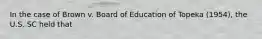 In the case of Brown v. Board of Education of Topeka (1954), the U.S. SC held that