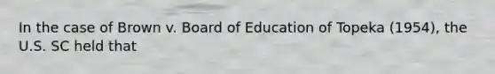 In the case of Brown v. Board of Education of Topeka (1954), the U.S. SC held that