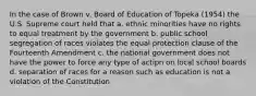 In the case of Brown v. Board of Education of Topeka (1954) the U.S. Supreme court held that a. ethnic minorities have no rights to equal treatment by the government b. public school segregation of races violates the equal protection clause of the Fourteenth Amendment c. the national government does not have the power to force any type of actipn on local school boards d. separation of races for a reason such as education is not a violation of the Constitution