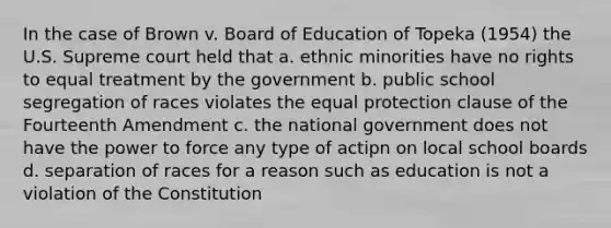 In the case of Brown v. Board of Education of Topeka (1954) the U.S. Supreme court held that a. ethnic minorities have no rights to equal treatment by the government b. public school segregation of races violates the equal protection clause of the Fourteenth Amendment c. the national government does not have the power to force any type of actipn on local school boards d. separation of races for a reason such as education is not a violation of the Constitution