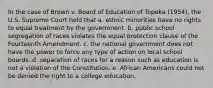 In the case of Brown v. Board of Education of Topeka (1954), the U.S. Supreme Court held that a. ethnic minorities have no rights to equal treatment by the government. b. public school segregation of races violates the equal protection clause of the Fourteenth Amendment. c. the national government does not have the power to force any type of action on local school boards. d. separation of races for a reason such as education is not a violation of the Constitution. e. African Americans could not be denied the right to a college education.