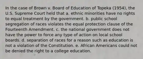 In the case of Brown v. Board of Education of Topeka (1954), the U.S. Supreme Court held that a. ethnic minorities have no rights to equal treatment by the government. b. public school segregation of races violates the equal protection clause of the Fourteenth Amendment. c. the national government does not have the power to force any type of action on local school boards. d. separation of races for a reason such as education is not a violation of the Constitution. e. African Americans could not be denied the right to a college education.