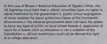 In the case of Brown v Board of Education of Topeka (1954), the US Supreme court held that a. ethnic minorities have no rights to equal treatment by the government b. public school segregation of races violates the equal protection clause of the Fourteenth Amendment c. the national government does not have the power to force any type of action on local school boards d. separation of races for a reason such as education is not a violation of the Constitution e. African Americans could not be denied the right to a college education