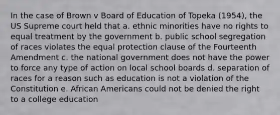 In the case of Brown v Board of Education of Topeka (1954), the US Supreme court held that a. ethnic minorities have no rights to equal treatment by the government b. public school segregation of races violates the equal protection clause of the Fourteenth Amendment c. the national government does not have the power to force any type of action on local school boards d. separation of races for a reason such as education is not a violation of the Constitution e. African Americans could not be denied the right to a college education