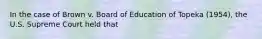 In the case of Brown v. Board of Education of Topeka (1954), the U.S. Supreme Court held that