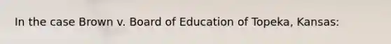 In the case Brown v. Board of Education of Topeka, Kansas: