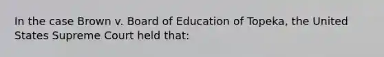 In the case Brown v. Board of Education of Topeka, the United States Supreme Court held that: