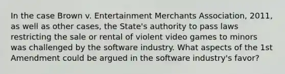 In the case Brown v. Entertainment Merchants Association, 2011, as well as other cases, the State's authority to pass laws restricting the sale or rental of violent video games to minors was challenged by the software industry. What aspects of the 1st Amendment could be argued in the software industry's favor?