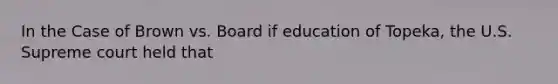 In the Case of Brown vs. Board if education of Topeka, the U.S. Supreme court held that