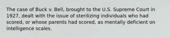 The case of Buck v. Bell, brought to the U.S. Supreme Court in 1927, dealt with the issue of sterilizing individuals who had scored, or whose parents had scored, as mentally deficient on intelligence scales.