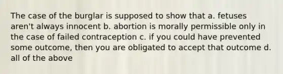 The case of the burglar is supposed to show that a. fetuses aren't always innocent b. abortion is morally permissible only in the case of failed contraception c. if you could have prevented some outcome, then you are obligated to accept that outcome d. all of the above