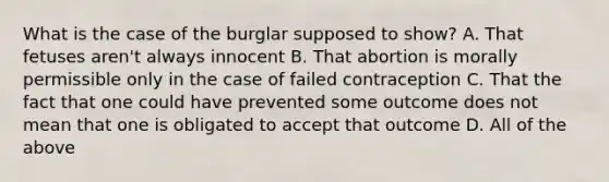 What is the case of the burglar supposed to show? A. That fetuses aren't always innocent B. That abortion is morally permissible only in the case of failed contraception C. That the fact that one could have prevented some outcome does not mean that one is obligated to accept that outcome D. All of the above