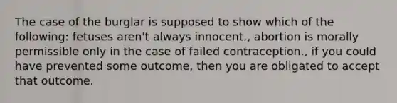 The case of the burglar is supposed to show which of the following: fetuses aren't always innocent., abortion is morally permissible only in the case of failed contraception., if you could have prevented some outcome, then you are obligated to accept that outcome.