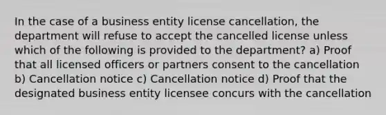 In the case of a business entity license cancellation, the department will refuse to accept the cancelled license unless which of the following is provided to the department? a) Proof that all licensed officers or partners consent to the cancellation b) Cancellation notice c) Cancellation notice d) Proof that the designated business entity licensee concurs with the cancellation