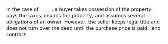 In the case of _____, a buyer takes possession of the property, pays the taxes, insures the property, and assumes several obligations of an owner. However, the seller keeps legal title and does not turn over the deed until the purchase price is paid. land contract