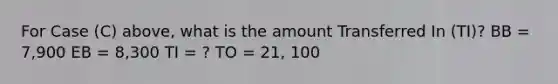 For Case (C) above, what is the amount Transferred In (TI)? BB = 7,900 EB = 8,300 TI = ? TO = 21, 100