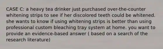 CASE C: a heavy tea drinker just purchased over-the-counter whitening strips to see if her discolored teeth could be whitened. she wants to know if using whitening strips is better than using professional custom bleaching tray system at home. you want to provide an evidence-based answer ( based on a search of the research literature)