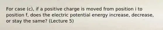 For case (c), if a positive charge is moved from position i to position f, does the electric potential energy increase, decrease, or stay the same? (Lecture 5)