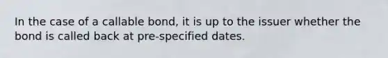 In the case of a callable bond, it is up to the issuer whether the bond is called back at pre-specified dates.