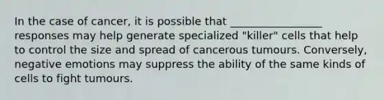 In the case of cancer, it is possible that _________________ responses may help generate specialized "killer" cells that help to control the size and spread of cancerous tumours. Conversely, negative emotions may suppress the ability of the same kinds of cells to fight tumours.