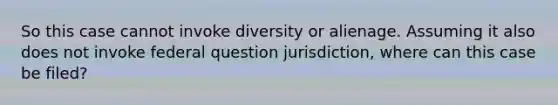 So this case cannot invoke diversity or alienage. Assuming it also does not invoke federal question jurisdiction, where can this case be filed?