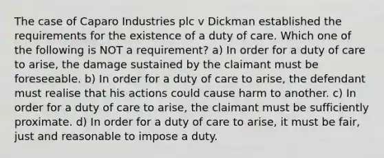 The case of Caparo Industries plc v Dickman established the requirements for the existence of a duty of care. Which one of the following is NOT a requirement? a) In order for a duty of care to arise, the damage sustained by the claimant must be foreseeable. b) In order for a duty of care to arise, the defendant must realise that his actions could cause harm to another. c) In order for a duty of care to arise, the claimant must be sufficiently proximate. d) In order for a duty of care to arise, it must be fair, just and reasonable to impose a duty.