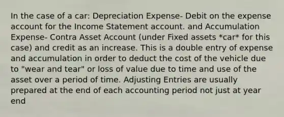 In the case of a car: Depreciation Expense- Debit on the expense account for the Income Statement account. and Accumulation Expense- Contra Asset Account (under Fixed assets *car* for this case) and credit as an increase. This is a double entry of expense and accumulation in order to deduct the cost of the vehicle due to "wear and tear" or loss of value due to time and use of the asset over a period of time. Adjusting Entries are usually prepared at the end of each accounting period not just at year end